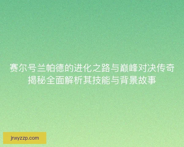 赛尔号兰帕德的进化之路与巅峰对决传奇揭秘全面解析其技能与背景故事