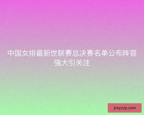 中国女排最新世联赛总决赛名单公布阵容强大引关注