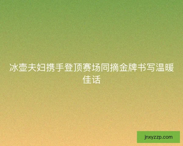 冰壶夫妇携手登顶赛场同摘金牌书写温暖佳话