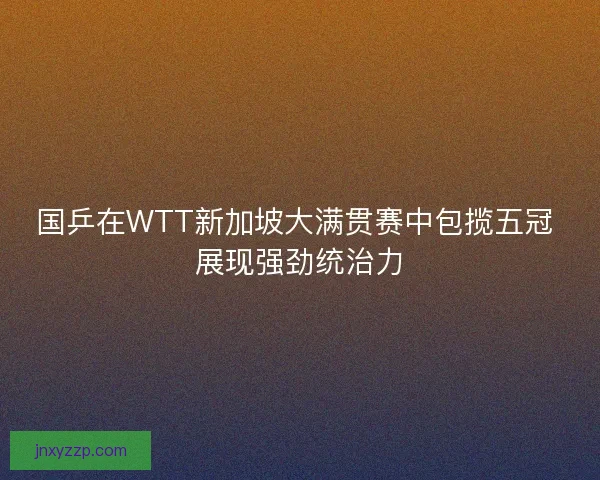 国乒在WTT新加坡大满贯赛中包揽五冠 展现强劲统治力 国乒在WTT新加坡大满贯赛中包揽五冠 展现强劲统治力