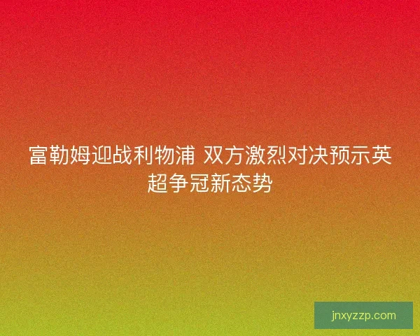 富勒姆迎战利物浦 双方激烈对决预示英超争冠新态势 富勒姆迎战利物浦 双方激烈对决预示英超争冠新态势