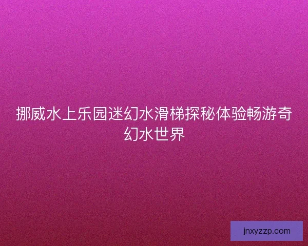 挪威水上乐园迷幻水滑梯探秘体验畅游奇幻水世界 挪威水上乐园迷幻水滑梯探秘体验畅游奇幻水世界