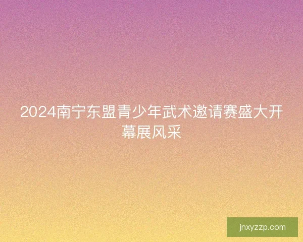 2024南宁东盟青少年武术邀请赛盛大开幕展风采 2024南宁东盟青少年武术邀请赛盛大开幕展风采