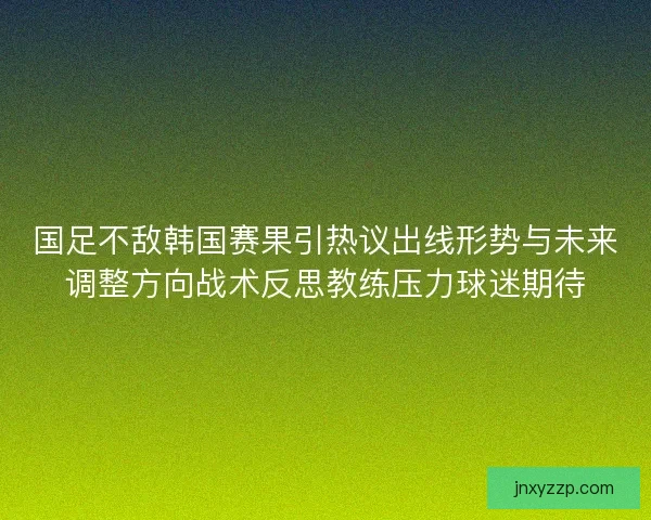 国足不敌韩国赛果引热议出线形势与未来调整方向战术反思教练压力球迷期待 国足不敌韩国赛果引热议出线形势与未来调整方向战术反思教练压力球迷期待