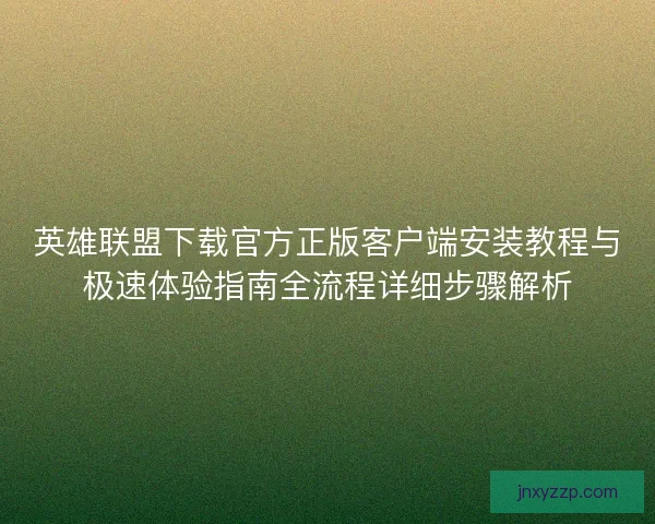 英雄联盟下载官方正版客户端安装教程与极速体验指南全流程详细步骤解析 英雄联盟下载官方正版客户端安装教程与极速体验指南全流程详细步骤解析