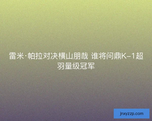 雷米·帕拉对决横山朋哉 谁将问鼎K-1超羽量级冠军 雷米·帕拉对决横山朋哉 谁将问鼎K-1超羽量级冠军