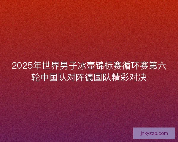 2025年世界男子冰壶锦标赛循环赛第六轮中国队对阵德国队精彩对决 2025年世界男子冰壶锦标赛循环赛第六轮中国队对阵德国队精彩对决