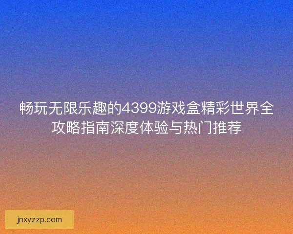 畅玩无限乐趣的4399游戏盒精彩世界全攻略指南深度体验与热门推荐 畅玩无限乐趣的4399游戏盒精彩世界全攻略指南深度体验与热门推荐