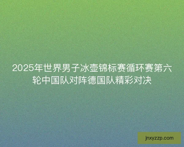 2025年世界男子冰壶锦标赛循环赛第六轮中国队对阵德国队精彩对决 2025年世界男子冰壶锦标赛循环赛第六轮中国队对阵德国队精彩对决