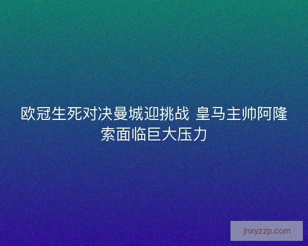 欧冠生死对决曼城迎挑战 皇马主帅阿隆索面临巨大压力