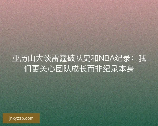 亚历山大谈雷霆破队史和NBA纪录:我们更关心团队成长而非纪录本身 亚历山大谈雷霆破队史和NBA纪录:我们更关心团队成长而非纪录本身