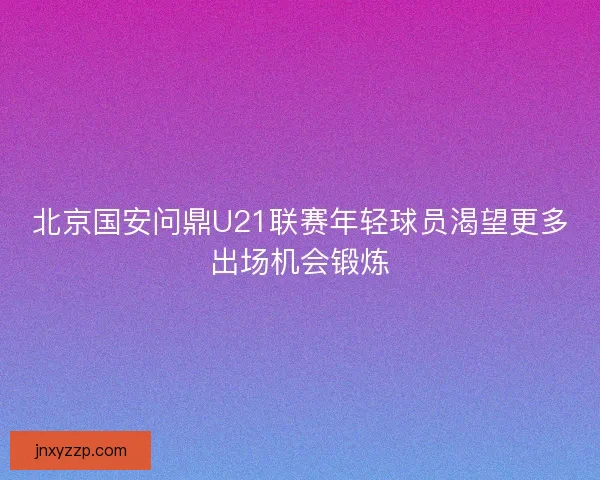 北京国安问鼎U21联赛年轻球员渴望更多出场机会锻炼 北京国安问鼎U21联赛年轻球员渴望更多出场机会锻炼
