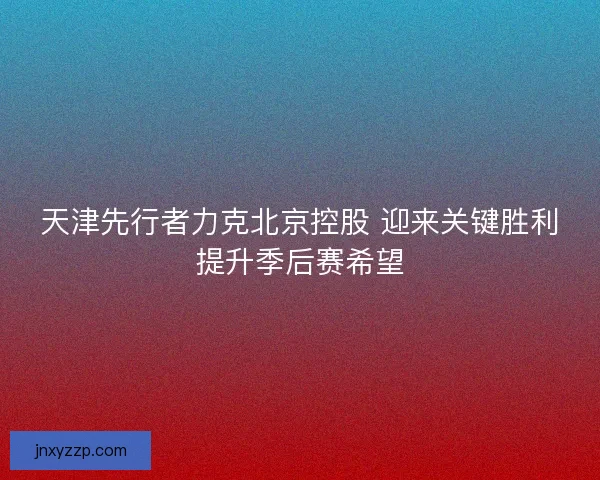 天津先行者力克北京控股 迎来关键胜利提升季后赛希望 天津先行者力克北京控股 迎来关键胜利提升季后赛希望