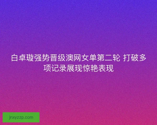 白卓璇强势晋级澳网女单第二轮 打破多项记录展现惊艳表现