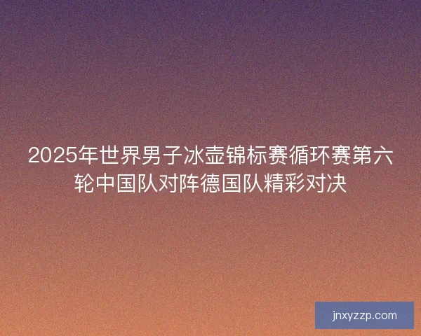 2025年世界男子冰壶锦标赛循环赛第六轮中国队对阵德国队精彩对决 2025年世界男子冰壶锦标赛循环赛第六轮中国队对阵德国队精彩对决