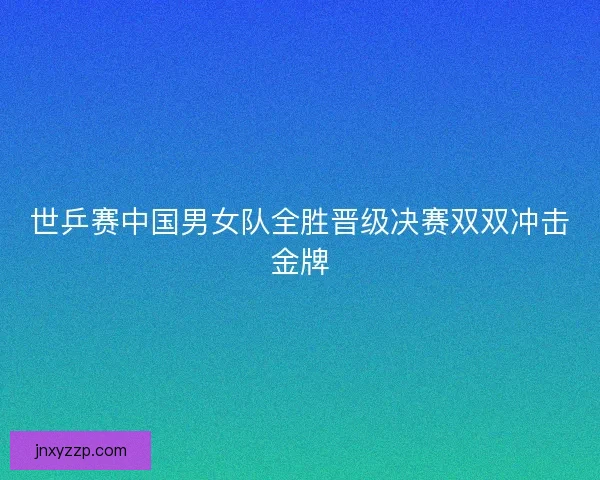 世乒赛中国男女队全胜晋级决赛双双冲击金牌 世乒赛中国男女队全胜晋级决赛双双冲击金牌