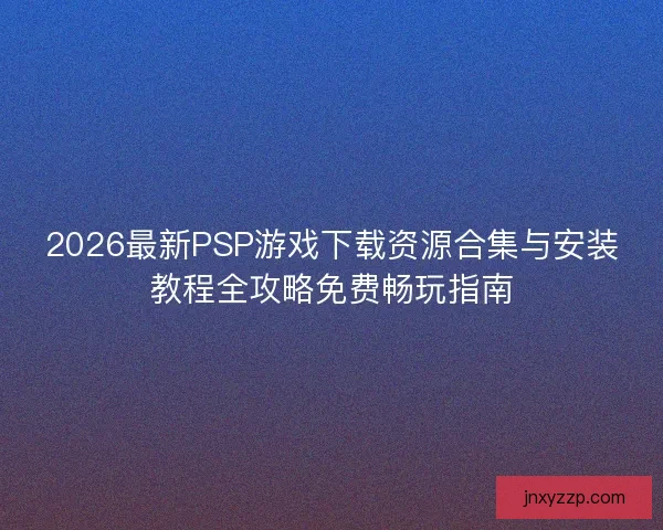 2026最新PSP游戏下载资源合集与安装教程全攻略免费畅玩指南