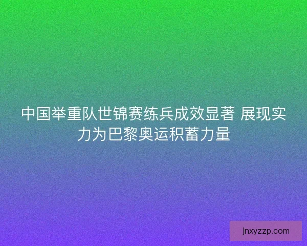 中国举重队世锦赛练兵成效显著 展现实力为巴黎奥运积蓄力量 中国举重队世锦赛练兵成效显著 展现实力为巴黎奥运积蓄力量