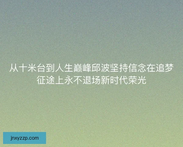 从十米台到人生巅峰邱波坚持信念在追梦征途上永不退场新时代荣光 从十米台到人生巅峰邱波坚持信念在追梦征途上永不退场新时代荣光