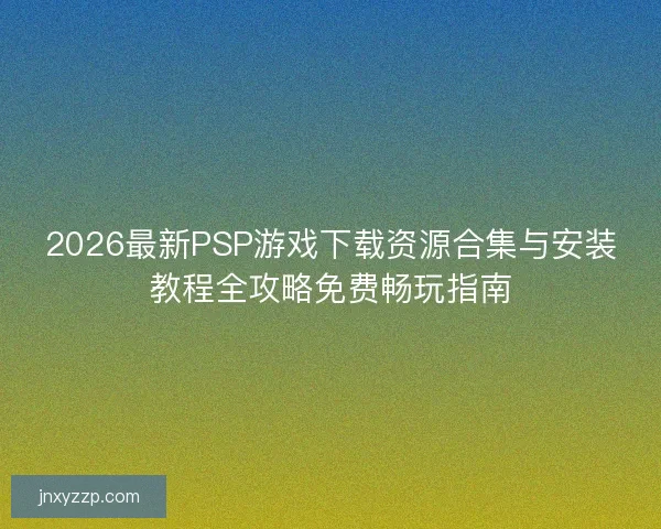 2026最新PSP游戏下载资源合集与安装教程全攻略免费畅玩指南