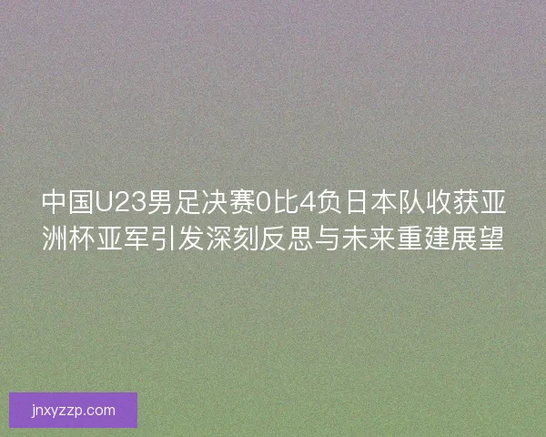 中国U23男足决赛0比4负日本队收获亚洲杯亚军引发深刻反思与未来重建展望 中国U23男足决赛0比4负日本队收获亚洲杯亚军引发深刻反思与未来重建展望
