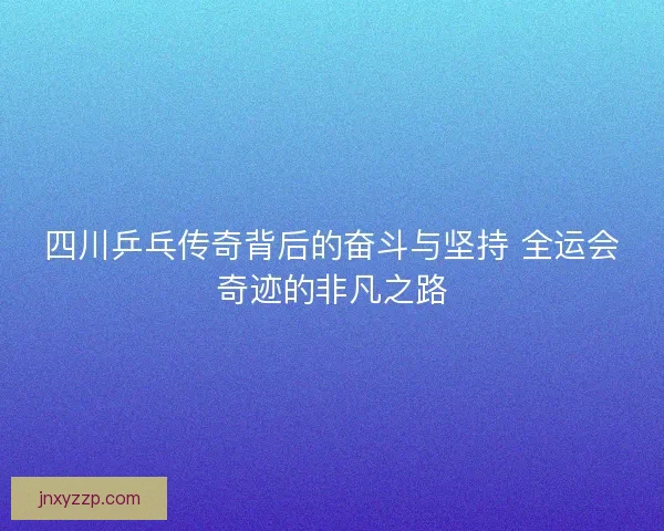 四川乒乓传奇背后的奋斗与坚持 全运会奇迹的非凡之路 四川乒乓传奇背后的奋斗与坚持 全运会奇迹的非凡之路