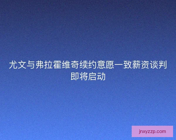 尤文与弗拉霍维奇续约意愿一致薪资谈判即将启动 尤文与弗拉霍维奇续约意愿一致薪资谈判即将启动